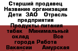 Старший продавец › Название организации ­ Дети, ЗАО › Отрасль предприятия ­ Продукты питания, табак › Минимальный оклад ­ 28 000 - Все города Работа » Вакансии   . Амурская обл.,Благовещенск г.